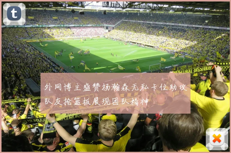 外网博主盛赞杨瀚森无私卡位助攻队友抢篮板展现团队精神