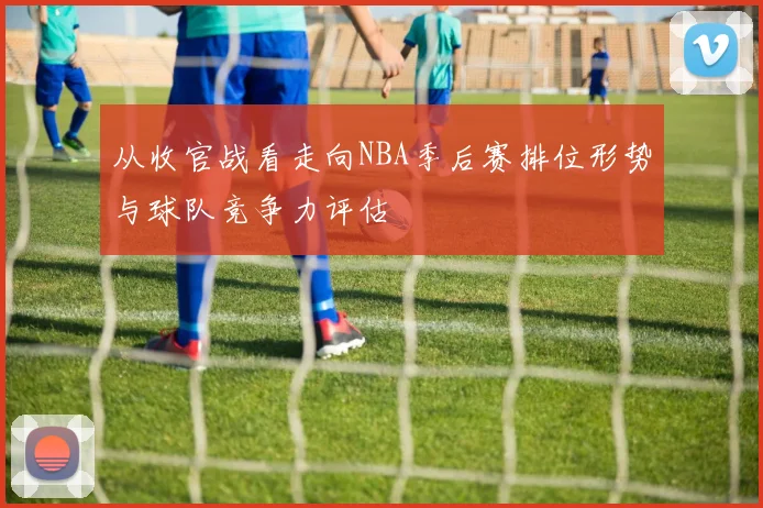 从收官战看走向NBA季后赛排位形势与球队竞争力评估