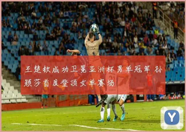 王楚钦成功卫冕亚洲杯男单冠军 孙颖莎首度登顶女单赛场